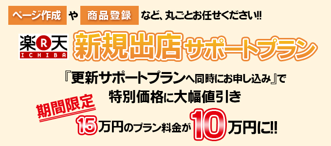 <ページ作成>や<商品登録>など、丸ごとお任せください!!
【楽天市場】新規出店サポートプラン
『更新サポートプランへ同時にお申し込み』で特別価格に大幅値引き
期間限定15万円のプラン料金が10万円に!!